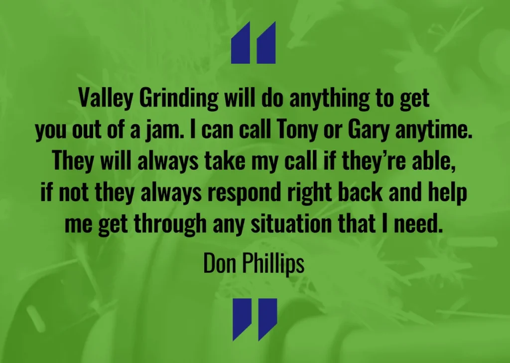 Valley Grinding will do anything to get you out of a jam. I can call Tony or Gary anytime. They will always take my call if they're able, if not they always respond right back and help me get through any situation I need. - Don Phillips
