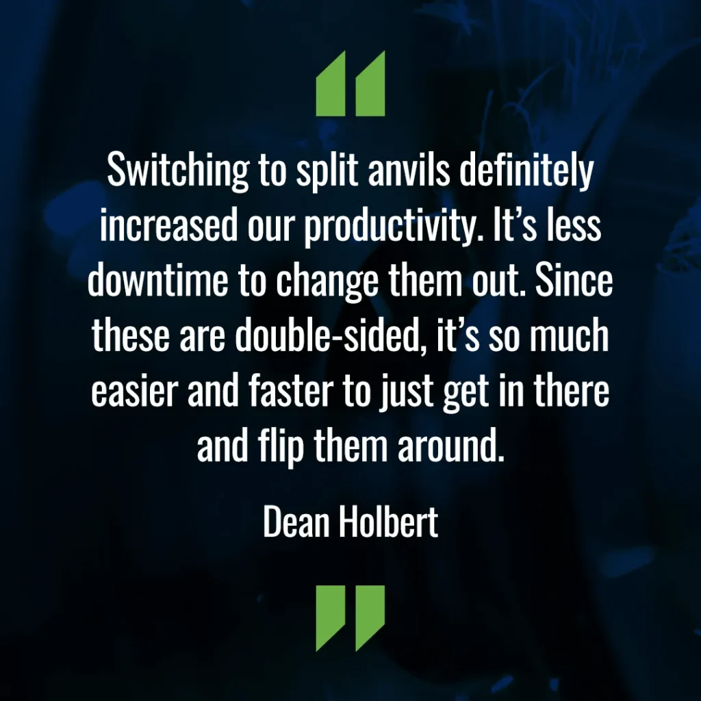 Switching to split anvils definitely increased our productivity. It's less downtime to change them out. Since these are double-sided, it's so much easier and faster to just get in there and flip them around. - Dean Holbert
